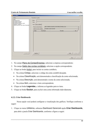 Centro de Treinamento Domínio A sua melhor escolha
99
1. No campo Plano de Contas/Empresa, selecione a empresa correspondente;
2. No campo Saldo das contas contábeis, selecione a opção correspondente.
3. Clique no botão Incluir, para incluir as contas contábeis;
• Na coluna Código, selecione o código da conta contábil desejada.
• Na coluna Classificação, será demonstrada a classificação da conta selecionada;
• Na coluna Descrição, será demonstrado o nome da conta selecionada;
• Na coluna Item, selecione o item correspondente.
4. Clique no botão Legendas, e informe as legendas para os itens.
5. Clique no botão Excluir, para excluir uma conta informada indevidamente.
6.2.2. Criar Dashboards
Nessa opção você poderá configurar a visualização dos gráficos. Verifique conforme a
seguir:
1. Clique no menu Utilitários, submenu Dashboard Gerencial opção Criar Dashboards,
para abrir a janela Criar Dashboards, conforme a figura a seguir:
 