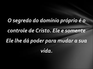 O segredo do domínio próprio é o
controle de Cristo. Ele e somente
Ele lhe dá poder para mudar a sua
vida.
 