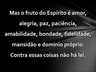 Mas o fruto do Espírito é amor,Mas o fruto do Espírito é amor,
alegria, paz, paciência,alegria, paz, paciência,
amabilidade, bondade, fidelidade,amabilidade, bondade, fidelidade,
mansidão e domínio próprio.mansidão e domínio próprio.
Contra essas coisas não há lei.Contra essas coisas não há lei.
 