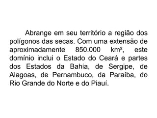 Abrange em seu território a região dos
polígonos das secas. Com uma extensão de
aproximadamente 850.000 km², este
domínio inclui o Estado do Ceará e partes
dos Estados da Bahia, de Sergipe, de
Alagoas, de Pernambuco, da Paraíba, do
Rio Grande do Norte e do Piauí.

 