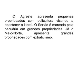 O Agreste apresenta pequenas
propriedades com policultura visando a
abastecer o litoral. O Sertão é marcado pela
pecuária em grandes propriedades. Já o
Meio-Norte,
apresenta
grandes
propriedades com extrativismo.

 