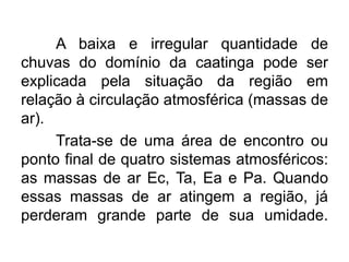 A baixa e irregular quantidade de
chuvas do domínio da caatinga pode ser
explicada pela situação da região em
relação à circulação atmosférica (massas de
ar).
Trata-se de uma área de encontro ou
ponto final de quatro sistemas atmosféricos:
as massas de ar Ec, Ta, Ea e Pa. Quando
essas massas de ar atingem a região, já
perderam grande parte de sua umidade.

 