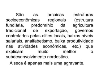 São
as
arcaicas
estruturas
socioeconômicas
regionais
(estrutura
fundiária,
predomínio
da
agricultura
tradicional
de
exportação,
governos
controlados pelas elites locais, baixos níveis
salariais, analfabetismo, baixa produtividade
nas atividades econômicas, etc.) que
explicam
muito
melhor
o
subdesenvolvimento nordestino.
A seca é apenas mais uma agravante.

 