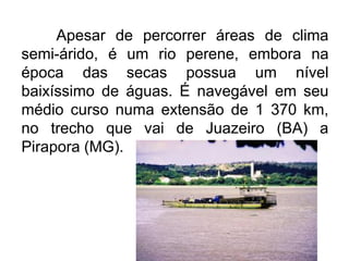 Apesar de percorrer áreas de clima
semi-árido, é um rio perene, embora na
época das secas possua um nível
baixíssimo de águas. É navegável em seu
médio curso numa extensão de 1 370 km,
no trecho que vai de Juazeiro (BA) a
Pirapora (MG).

 