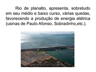 Rio de planalto, apresenta, sobretudo
em seu médio e baixo curso, várias quedas,
favorecendo a produção de energia elétrica
(usinas de Paulo Afonso, Sobradinho,etc.).

 