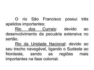 O rio São Francisco possui três
apelidos importantes:
Rio
dos
Currais:
devido
ao
desenvolvimento da pecuária extensiva no
sertão.
Rio da Unidade Nacional: devido ao
seu trecho navegável, ligando o Sudeste ao
Nordeste,
sendo
as
regiões
mais
importantes na fase colonial.

 