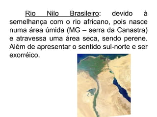 Rio
Nilo
Brasileiro:
devido
à
semelhança com o rio africano, pois nasce
numa área úmida (MG – serra da Canastra)
e atravessa uma área seca, sendo perene.
Além de apresentar o sentido sul-norte e ser
exorréico.

 