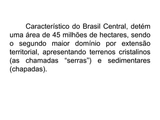 Característico do Brasil Central, detém
uma área de 45 milhões de hectares, sendo
o segundo maior domínio por extensão
territorial, apresentando terrenos cristalinos
(as chamadas “serras”) e sedimentares
(chapadas).

 