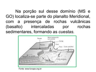 Na porção sul desse domínio (MS e
GO) localiza-se parte do planalto Meridional,
com a presença de rochas vulcânicas
(basalto)
intercaladas
por
rochas
sedimentares, formando as cuestas.

Fonte: www.funape.org.br

 