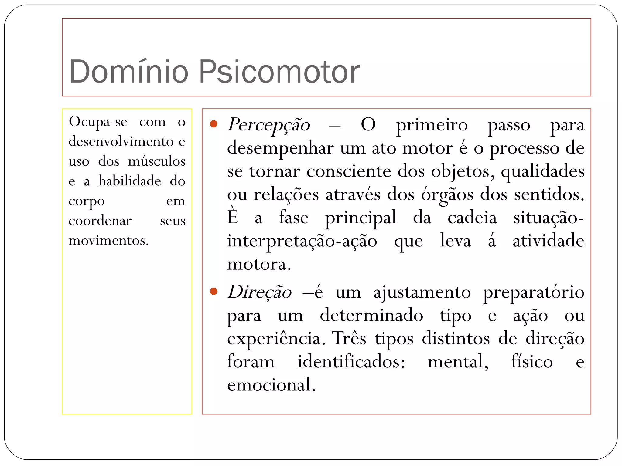 Domínio Psicomotor Ocupa-se com o desenvolvimento e uso dos músculos e a habilidade do corpo em coordenar seus movimentos. Percepção  – O primeiro passo para desempenhar um ato motor é o processo de se tornar consciente dos objetos, qualidades ou relações através dos órgãos dos sentidos. È a fase principal da cadeia situação-interpretação-ação que leva á atividade motora. Direção  –é um ajustamento preparatório para um determinado tipo e ação ou experiência. Três tipos distintos de direção foram identificados: mental, físico e emocional. 