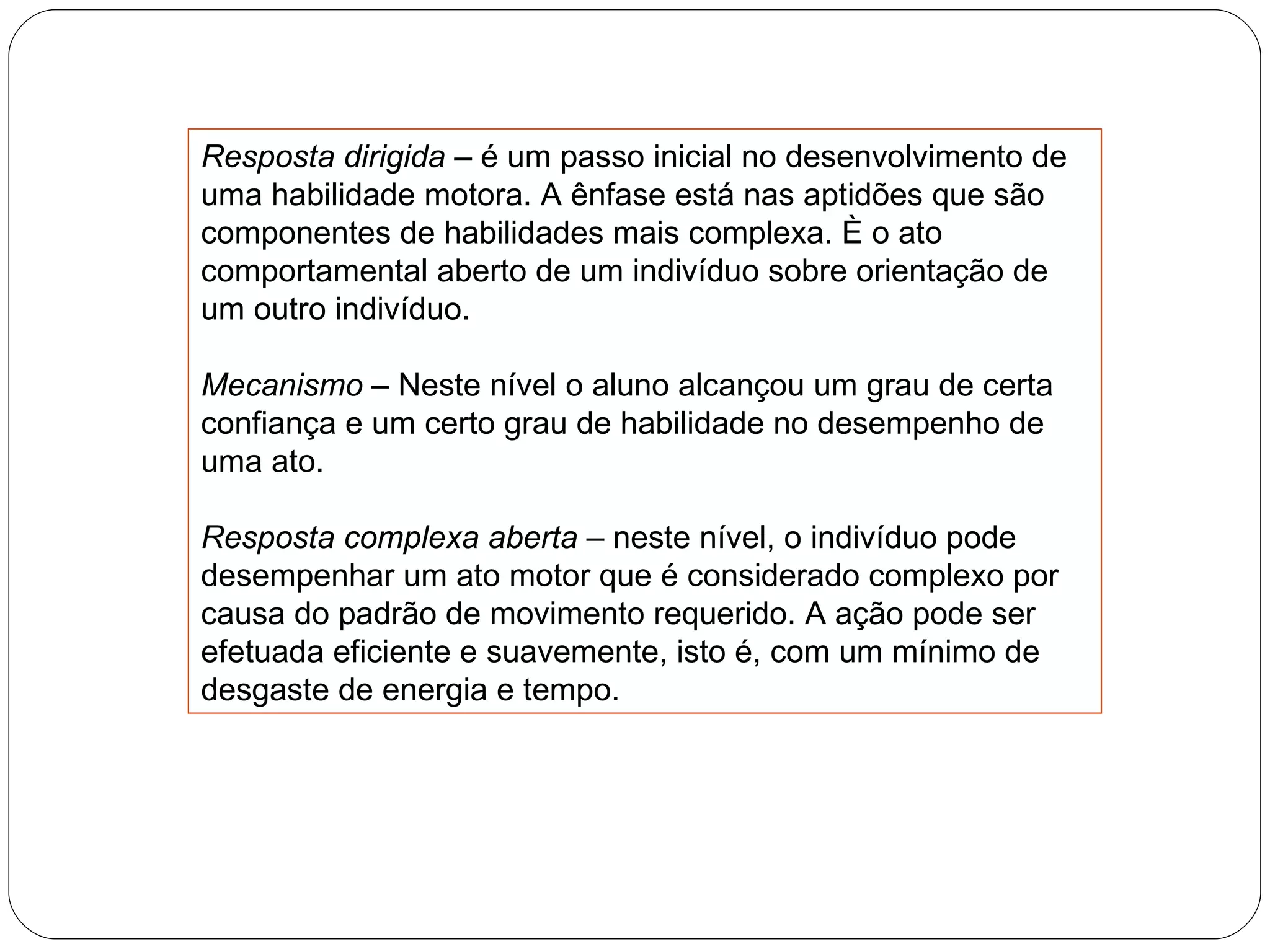 Resposta dirigida –  é um passo inicial no desenvolvimento de uma habilidade motora. A ênfase está nas aptidões que são componentes de habilidades mais complexa. È o ato comportamental aberto de um indivíduo sobre orientação de um outro indivíduo. Mecanismo –  Neste nível o aluno alcançou um grau de certa confiança e um certo grau de habilidade no desempenho de uma ato. Resposta complexa aberta  – neste nível, o indivíduo pode desempenhar um ato motor que é considerado complexo por causa do padrão de movimento requerido. A ação pode ser efetuada eficiente e suavemente, isto é, com um mínimo de desgaste de energia e tempo. 