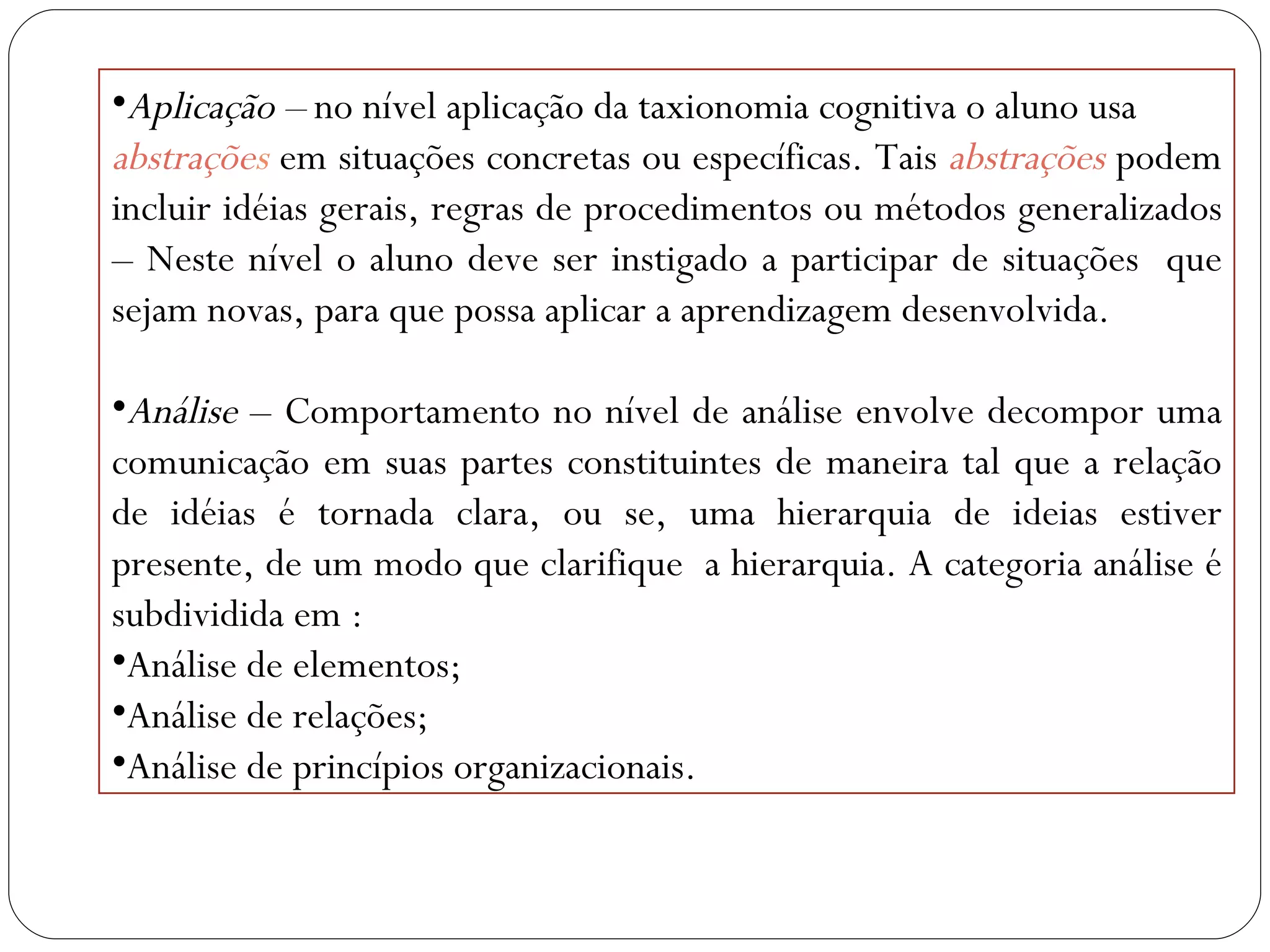 Aplicação –  no nível aplicação da taxionomia cognitiva o aluno usa abstraçõe s   em situações concretas ou específicas. Tais  abstrações   podem incluir idéias gerais, regras de procedimentos ou métodos generalizados – Neste nível o aluno deve ser instigado a participar de situações  que sejam novas, para que possa aplicar a aprendizagem desenvolvida. Análise  – Comportamento no nível de análise envolve decompor uma comunicação em suas partes constituintes de maneira tal que a relação de idéias é tornada clara, ou se, uma hierarquia de ideias estiver presente, de um modo que clarifique  a hierarquia. A categoria análise é subdividida em : Análise de elementos; Análise de relações; Análise de princípios organizacionais. 