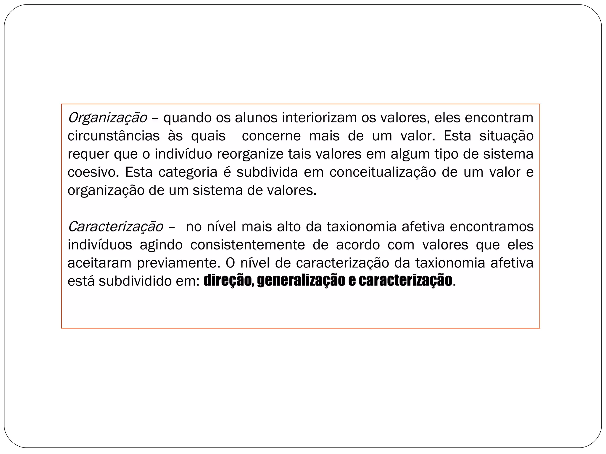 Organização  – quando os alunos interiorizam os valores, eles encontram circunstâncias às quais  concerne mais de um valor. Esta situação requer que o indivíduo reorganize tais valores em algum tipo de sistema coesivo. Esta categoria é subdivida em conceitualização de um valor e organização de um sistema de valores. Caracterização  –  no nível mais alto da taxionomia afetiva encontramos indivíduos agindo consistentemente de acordo com valores que eles aceitaram previamente. O nível de caracterização da taxionomia afetiva está subdividido em:  direção, generalização e caracterização . 