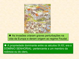  As invasões criaram graves perturbações na
vida da Europa e deram origem ao regime Feudal.
A propriedade dominante entre os séculos IX-XII, era o
DOMÍNIO SENHORIAL- pertencente a um membro da
nobreza ou do clero,