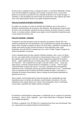 O meio-norte se estabelece entre a caatinga do sertão e a Amazônia (Maranhão e Piauí).
Com uma diversidade de vegetação como cerrado e matas de cocais, o meio-norte
detém sua economia na pecuária bovina, chamada de pé-duro e na criação do jegue. A
carnaúba e o óleo de babaçú são outras fontes de extrativismo. Sem esquecer que todas
estas zonas demonstradas situam-se na região nordestina brasileira.

Faixa de Transição da Região Sul Brasileira

Na região sul, encontra-se a zona de transição das Pradarias, que se situa entre os
domínios morfoclimáticos da Araucária e das Pradarias. São geralmente campos acima
de serras e são encontradas vegetações do tipo araucárias, de campo, floresta e cerrado.
Assim, os sistemas naturais situados nessa região, são de fundamental importância para
o meio natural envolvente a ela.

Faixa de Transição – Pantanal

O pantanal é uma das principais zonas de transição encontrada no Brasil. Ele é um
complexo ambiental de suma importância, pois compreende uma grande diversidade de
fauna e flora. Situado em regiões serranas e em terras altas, o pantanal é considerado um
grande reservatório de água, devido encontrar-se numa depressão entre várias
montanhas. Sua rede fluvial é composta por rios, como: Cuiabá, Taquari, Paraguai etc,
sendo considerados rios perenes.

Como o pantanal passa por duas estações climáticas durante o ano, a seca e as cheias
dos rios, essa região detém características e denominações únicas, como: “cordilheira” –
que significa áreas mais altas, onde não sofrem alagamentos (pequenas elevações);
salinas – regiões deprimidas que se tornam lagoas rasas e salgadas com as cheias dos
rios; barreiros – são os depósitos de sal após a seca das salinas; caixas – canais que
ligam lagoas, existindo somente durante as inundações; e vazante – cursos d´aguas
existente durante as épocas das chuvas. Com tudo, o pantanal sofre consequências
ambientais como a exploração mineral, que poluem intensamente os rios – considerados
como os responsáveis pela existência da biodiversidade da região. A pecuária e a
utilização de enormes monoculturas, fazem o despejo de uma grande quantidade de
agrotóxicos aos rios.

Nesse sentido, a preservação dessas zonas de transição são consideradas de suma
importância para a existência dos domínios morfoclimáticos brasileiros. Pois eles
estabelecem uma relação direta com a fauna, flora, hidrografia, clima e morfologia,
conservando o equilíbrio dos frágeis sistemas ecológicos.




Os domínios morfoclimáticos representam a combinação de um conjunto de elementos
da natureza – relevo, clima, vegetação – que se inter-relacionam e interagem, formando
uma unidade paisagística.

No Brasil, o geógrafo Aziz Ab’Saber foi o responsável por fazer essa classificação. Para
ele, o país possui seis grandes domínios morfoclimáticos:
 