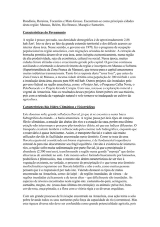 Rondônia, Roraima, Tocantins e Mato Grosso. Encontram-se como principais cidades
desta região: Manaus, Belém, Rio Branco, Macapá e Santarém.

Características do Povoamento

A região é pouco povoada, sua densidade demográfica é de aproximadamente 2,88
hab./km². Isto se deve ao fato da grande extensão territorial e dos difíceis acessos ao
interior dessa área. Nesse sentido, o governo em 1970, fez o programa de ocupação
populacional na região amazônica, com migrações oriundas do nordeste. A extração da
borracha permitiu desenvolver esta área, antes inóspita economicamente, numa região
de alta produtividade, seja ela econômica, cultural ou social. Nessa época, muitas
cidades foram afetadas com o crescimento gerado pelo capital. O governo continuou
auxiliando e orientando o desenvolvimento da região e incorpora em Manaus a Suframa
(Superintendência da Zona Franca de Manaus), que trouxe para a capital amazonense
muitas indústrias transnacionais. Tanto foi a resposta desta “zona livre”, que antes da
Zona Franca de Manaus, a mesma cidade detinha uma população de 300 mil/hab e com
a instalação desta área, passou para 800 mil/hab. Outros projetos são instalados pelo
governo federal na região amazônica, como: o Projeto Jari, o Programa Calha Norte, o
PoloNoroeste e o Projeto Grande Carajás. Com isso, inicia-se a exploração mineral e
vegetal da Amazônia. Mas os resultados desses projetos foram pobres em sua maioria,
pois com a retirada da vegetação natural o solo tornava-se inadequado ao cultivo da
agricultura.

Características Bio-Hidro-Climáticas e Fisiográficas

Este domínio sofre grande influência fluvial, já que aí se encontra a maior bacia
hidrográfica do mundo – a bacia amazônica. A região passa por dois tipos de estações
flúvio-climáticas, a estação das cheias dos rios e a estação da seca, porém esta última
estação não interrompe o processo pluviométrico diário, só que em índices diferentes. O
transporte existente também é influenciado pela enorme rede hidrográfica, enquanto que
o rodoviário é quase inexistente. Assim, o transporte fluvial e o aéreo são muito
utilizados devido às facilidades encontradas neste domínio. Como se trata de uma
floresta equatorial considerada um bioma riquíssimo, é de fundamental importância
entendê-la para não desestruturar seu frágil equilíbrio. Devido à existência de inúmeros
rios, a região sofre muita sedimentação por parte fluvial, já que a precipitação é
abundante (2.500 mm/ano), transformando a região numa grande “esponja” que detém
altas taxas de umidade no solo. Este mesmo solo é formado basicamente por latossolos,
podzólicos e plintossolos, mas o mesmo não detém características de ser rico à
vegetação existente, na verdade, o processo de precipitação é o que torna este domínio
morfoclimático riquíssimo em floresta hidrófita e não o solo, como muitas pessoas
pensam que é o responsável por tudo isto. Valendo destacar os tipos de matas
encontradas na Amazônia, como: de iaipó – de regiões inundadas; de várzea – de
regiões inundadas ciclicamente e de terras altas – que dificilmente são inundadas. As
espécies de árvores encontradas nesta região são: castanaha-do-pará, seringueira,
carnaúba, mogno, etc. (essas duas últimas em extinção); os animais: peixe-boi, boto-
cor-de-rosa, onça-pintada; e a flora com a vitória régia e as diversas orquídeas.

Com um grande processo de lixiviação encontrado na Amazônia, essa ação torna o solo
pobre levando todos os seus nutrientes pela força da capacidade do rio (correnteza). Mas
esta riqueza diversa não deve ser confundida como grande potencialidade agrícola, pois
 