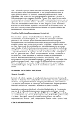 com a retirada da vegetação nativa, transforma o solo num grande alvo da erosão,
devido as fortes chuvas ocorridas na região. A rede hidrográfica é outra fonte de
potencialidade econômica da Amazônia, pois seus leitos fluviais são de grande
piscosidade, o que torna a área num importante atrativo natural para o turismo, às
indústrias pesqueiras e a população ribeirinha. Com um clima equatorial, sem muitas
mudanças de temperatura ao longo do ano, a região amazônica diferencia-se apenas nas
épocas das chuvas (ou cheias dos rios) e das secas. Assim esta primeira época faz com
que os rios transbordem e nutram as áreas de terras marginais ao leito dos mesmos.
Com um solo essencialmente argiloso e a forte influência do escoamento fluvial, faz
com que a Amazônia torna-se uma área de terras baixas, decapitando as formações
existentes no seu substrato rochosos.

Condições Ambientais e Economicamente Sustentáveis

Nos dias atuais é grande a devastação ambiental na Amazônia – queimadas,
desmatamentos, extinção de espécies, etc. – fazem com que a região e o mundo
preocupe-se com seu futuro, pois se trata da maior reserva florestal do globo.
Ecologicamente a Amazônia está correndo muito perigo, devido ao grande atrativo
econômico natural que é encontrado nesta região, o equilíbrio é colocado muitas vezes
em risco. A exploração descontrolada faz com que as ideologias conservacionistas
sejam deixadas de lado. As indústrias mineradoras geram consequências incalculáveis
ao ambiente e nos rios são despejados muitos produtos químicos para esta exploração.
A agricultura torna áreas de vegetação em solos de fácil erosividade e em resposta a
tudo isso, gera-se um efeito “dominó” no meio ambiente, onde um é responsável e
necessário para o outro. São poucas as atividades econômicas que não agridem a
natureza. A extração da borracha, por exemplo, era uma economia viável
ecologicamente, pois necessitava da floresta para o crescimento das seringueiras. Mas
atualmente, esta exploração é quase rara, devido à falta de indústrias consumidoras.
Nesse sentido, deverão ser tomadas medidas de aprimoramento nas explorações
existentes nesta região, para que deixem de causar imensas sequelas ao ambiente
natural.

II – Domínio Morfoclimático dos Cerrados

Situação Geográfica

Formado pela própria vegetação de cerrado, nesta área encontram-se as formações de
chapadas ou chapadões como a Chapada dos Guimarães e dos Veadeiros, a fauna e flora
ali situada, são de grande exuberância, tanto para pontos turísticos, como científicos.
Vale destacar que é da região do cerrado que estão três nascentes das principais bacias
hidrográficas brasileiras: a Amazônica, a São-Franciscana e a Paranáica.

Localizado na região central do Brasil, o Domínio Morfoclimático do Cerrado detém
uma área de 45 milhões de hectares, sendo o segundo maior domínio por extensão
territorial. Incluindo neste espaço os Estados: do Mato Grosso, do Mato Grosso do Sul,
do Tocantins (parte sul), de Goiás, da Bahia (parte oeste), do Maranhão (parte sudoeste)
e de Minas Gerais (parte noroeste). Encontrado ao longo de sua área cidades
importantes como: Brasília, Cuiabá, Campo Grande, Goiânia, Palmas e Montes Claros.

Características do Povoamento
 
