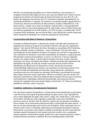 Devido a sua localização geográfica ser no interior brasileiro, o povoamento e a
ocupação territorial nesta região era fraca, mas o governo federal vem a intervir com os
programas de políticas de interiorização do desenvolvimento nos anos 40 e 50, e da
política de integração nacional dos anos 70. A primeira é baseada, principalmente, na
construção de Brasília e a segunda, nos incentivos aos grandes projetos agropecuários e
extrativistas, além de investimentos de infra-estrutura, estradas e hidroelétricas. Com
estes recursos, a região vem a atrair investidores e mão-de-obra, e consequentemente
ocorre um salto no crescimento populacional de cada Estado, como no Mato Grosso que
em 1940 sua população era de 430 mil/hab. e em 1970 vai para 1,6 milhões/hab. Tal foi
à resposta destes programas, que nos dias de hoje o setor agrícola do cerrado ocupa uma
ótima colocação em produção, em virtude de migrações do sul do Brasil.

Características Bio-Hidro-Climáticas e Fisiográficas

Centrada no planalto brasileiro, o domínio do cerrado é dividido pelas formações de
chapadas que existem ao longo de sua extensão territorial, estas que são “gigantescos
degraus” com mais de 500 metros de altura, formadas na era geológica Pré-Cambriana,
limitam o planalto central e as planícies – como a Pantaneira. Com sua flora única,
constituída por árvores herbáceas tortuosas e de aspecto seco, devido à composição do
solo, deficiente em nutrientes e com altas concentrações de alumínio, a região passa por
dois períodos sazonais de precipitação, os secos e os chuvosos. Com sua vegetação
rasteira e de campos limpos, o clima tropical existente nesta área, condiz a uma boa
formação e um ótimo crescimento das plantas. Também auxiliado pela importante rede
hidrográfica da região, de onde são oriundas nascentes das três maiores bacias
hidrográficas do Brasil como foi destacado no início. Isto lhe dá uma imensa
responsabilidade ambiental, pois denota a sua significativa conservação natural. Com
um solo formado principalmente por latossolos, areais quartzosas e podzólicos;
constituem assim um solo carente em nutrientes fertilizantes, necessitando de correção
para compor uma terra viável à agricultura. Observa-se também, que este mesmo solo
apresenta características à fácil erosividade devido às estações chuvosas que ali ocorrem
e principalmente a degradação ambiental descontrolada, estes processos fazem a
remoção da vegetação nativa que tornam frágeis os horizontes “A” frente aos problemas
ambientais existentes, como a voçoroca.

Condições Ambientais e Ecologicamente Sustentáveis

Em vista desses aspectos fisiográficos, o cerrado atraiu muita atenção para a agricultura,
o que lhe tornou uma região de grande produção de grãos como a soja e agropastoril,
com a ótima adaptação dos gados zebu, nelore e ibagé. Em virtude disso, o solo nativo
foi retirado e alterado por outra vegetação, condizendo a uma maior facilidade aos
processos erosivos, devido à falta de cobertura vegetal, seja ela gramínea ou herbácea.
Nesse sentido, faz-se muito pouco pela preservação e conservação das matas nativas – a
não ser nas áreas demarcadas como reservas bio-ecológicas. Outra exploração ativa é a
mineral, como o ouro e o diamante, donde decorre uma grande devastação à natureza.
Dessa forma, os governos, tanto federal, estadual ou municipal, deverão tomar decisões
imediatas quanto à proteção do meio natural, pois deve ocorrer, sim, a exploração
pastoril, agrícola e mineral dessa região, porém não se deve esquecer que para a efetiva
existência dessas economias o ambiente deverá ser prudentemente conservado.
 