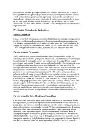 governo como privados, para a proteção da mata atlântica. Destaca-se por exemplo, a
Fundação O Boticário (privado), que detém áreas de preservação ao ambiente natural e
o SOS Mata Atlântica (governamental e privado). Neste sentido, a solução mais
adequada para este domínio, seria a estagnação de muitos processos agrícolas ao longo
de sua área, pois o solo encontra-se desgastado e com problemas erosivos muito
acentuados. Deixando assim, a terra “descansar” e iniciar um projeto de reconstituição à
vegetação nativa.

IV – Domínio Morfoclimático das Caatingas

Situação Geográfica

Situado no nordeste brasileiro, o domínio morfoclimático das caatingas abrange em seu
território a região dos polígonos das secas. Com uma extensão de aproximadamente
850.000 km², este domínio inclui o Estado do Ceará e partes dos Estados da Bahia, de
Sergipe, de Alagoas, de Pernambuco, da Paraíba, do Rio Grande do Norte e do Piauí.
Tendo como principais cidades: Crato, Petrolina, Juazeiro e Juazeiro do Norte.

Características do Povoamento

Sendo uma das áreas junto ao domínio morfoclimático dos mares de morros, de
colonização pelos europeus (portugueses e holandeses), sua história de povoamento já é
bastante antiga. A caatinga foi sempre um palco de lutas de independência, seja ela
escravista ou nacionalista. A região tornou-se alvo de bandidos e fugitivos contrários ao
Reinado Português e posteriormente ao Império Brasileiro. Como o domínio das
caatingas localiza-se numa área de clima seco, logo chamou a atenção dos mesmos para
refugiarem-se e construírem suas “fortalezas”, chamados de cangaceiros. Com isso o
processo de povoamento, instaurados nos anos 40 e 50, centrou-se mais em áreas
próximas ao litoral, mas o governo federal investiu em infra-estrutura na construção de
barragens, açudes e canais fluviais, surgindo assim o Departamento Nacional de Obras
Contra as Secas (DNOCS). Entretanto, o clima “desértico” da caatinga, prejudicou
muito a ocupação populacional nesta região, sendo que a caatinga continua sendo uma
área preocupante no território brasileiro em vista do seus problemas sociais, que são
imensos. Valendo destacar que com todos esses obstáculos sociais e naturais da
caatinga, seus habitantes partem para migração em regiões como a Amazônia e o
sudeste brasileiro, chamada de migrações de transumância (saída na seca e volta na
chuva).

Características Bio-Hidro-Climáticas e Fisiográficas

Com o seu clima semi-árido, o solo só poderia ter características semelhantes. Sendo
raso e pedregoso, o solo da caatinga sofre muito intemperismo físico nos latossolos e
pouca erosão nos litólicos e há influência de sais em solo, como: solonetz, solodizados,
planossolos, solódicos e soonchacks. Segundo Ab´Saber, a textura dos solos da caatinga
passa de argilosa para textura média, outra característica é a diversidade de solos e
ambientes, como o sertão e o agreste. Mesmo tendo aspectos de um solo pobre, a
caatinga nos engana, pois necessita apenas de irrigação para florescer e desenvolver a
cultura implantada. Tendo pouca rede de drenagem, os mínimos rios existentes são em
sua maioria sazonais ao período das chuvas, que ocorrem num curto intervalo durante o
ano. Porém existe um “oásis” no sertão nordestino, o Rio São Francisco, vindo da
 