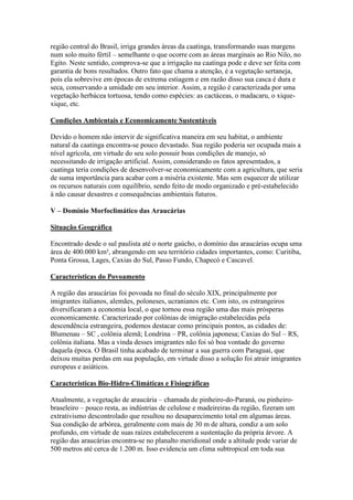 região central do Brasil, irriga grandes áreas da caatinga, transformando suas margens
num solo muito fértil – semelhante o que ocorre com as áreas marginais ao Rio Nilo, no
Egito. Neste sentido, comprova-se que a irrigação na caatinga pode e deve ser feita com
garantia de bons resultados. Outro fato que chama a atenção, é a vegetação sertaneja,
pois ela sobrevive em épocas de extrema estiagem e em razão disso sua casca é dura e
seca, conservando a umidade em seu interior. Assim, a região é caracterizada por uma
vegetação herbácea tortuosa, tendo como espécies: as cactáceas, o madacaru, o xique-
xique, etc.

Condições Ambientais e Economicamente Sustentáveis

Devido o homem não intervir de significativa maneira em seu habitat, o ambiente
natural da caatinga encontra-se pouco devastado. Sua região poderia ser ocupada mais a
nível agrícola, em virtude do seu solo possuir boas condições de manejo, só
necessitando de irrigação artificial. Assim, considerando os fatos apresentados, a
caatinga teria condições de desenvolver-se economicamente com a agricultura, que seria
de suma importância para acabar com a miséria existente. Mas sem esquecer de utilizar
os recursos naturais com equilíbrio, sendo feito de modo organizado e pré-estabelecido
à não causar desastres e consequências ambientais futuros.

V – Domínio Morfoclimático das Araucárias

Situação Geográfica

Encontrado desde o sul paulista até o norte gaúcho, o domínio das araucárias ocupa uma
área de 400.000 km², abrangendo em seu território cidades importantes, como: Curitiba,
Ponta Grossa, Lages, Caxias do Sul, Passo Fundo, Chapecó e Cascavel.

Características do Povoamento

A região das araucárias foi povoada no final do século XIX, principalmente por
imigrantes italianos, alemães, poloneses, ucranianos etc. Com isto, os estrangeiros
diversificaram a economia local, o que tornou essa região uma das mais prósperas
economicamente. Caracterizado por colônias de imigração estabelecidas pela
descendência estrangeira, podemos destacar como principais pontos, as cidades de:
Blumenau – SC , colônia alemã; Londrina – PR, colônia japonesa; Caxias do Sul – RS,
colônia italiana. Mas a vinda desses imigrantes não foi só boa vontade do governo
daquela época. O Brasil tinha acabado de terminar a sua guerra com Paraguai, que
deixou muitas perdas em sua população, em virtude disso a solução foi atrair imigrantes
europeus e asiáticos.

Características Bio-Hidro-Climáticas e Fisiográficas

Atualmente, a vegetação de araucária – chamada de pinheiro-do-Paraná, ou pinheiro-
braseleiro – pouco resta, as indústrias de celulose e madeireiras da região, fizeram um
extrativismo descontrolado que resultou no desaparecimento total em algumas áreas.
Sua condição de arbórea, geralmente com mais de 30 m de altura, condiz a um solo
profundo, em virtude de suas raízes estabelecerem a sustentação da própria árvore. A
região das araucárias encontra-se no planalto meridional onde a altitude pode variar de
500 metros até cerca de 1.200 m. Isso evidencia um clima subtropical em toda sua
 