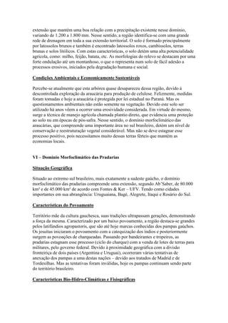 extensão que mantém uma boa relação com a precipitação existente nesse domínio,
variando de 1.200 a 1.800 mm. Nesse sentido, a região identifica-se com uma grande
rede de drenagem em toda a sua extensão territorial. O solo é formado principalmente
por latossolos brunos e também é encontrado latossolos roxos, cambissolos, terras
brunas e solos litólicos. Com estas características, o solo detém uma alta potencialidade
agrícola, como: milho, feijão, batata, etc. As morfologias do relevo se destacam por uma
forte ondulação até um montanhoso, o que o representa num solo de fácil adesão a
processos erosivos, iniciados pela degradação humana e social.

Condições Ambientais e Economicamente Sustentáveis

Percebe-se atualmente que esta arbórea quase desapareceu dessa região, devido à
descontrolada exploração da araucária para produção de celulose. Felizmente, medidas
foram tomadas e hoje a araucária é protegida por lei estadual no Paraná. Mas os
questionamentos ambientais não estão somente na vegetação. Devido este solo ser
utilizado há anos vêem a ocorrer uma erosividade considerada. Em virtude do mesmo,
surge a técnica de manejo agrícola chamada plantio direto, que evidencia uma proteção
ao solo nu em épocas de pós-safra. Nesse sentido, o domínio morfoclimático das
araucárias, que compreende uma importante área no sul brasileiro, detém um nível de
conservação e reestruturação vegetal considerável. Mas não se deve estagnar esse
processo positivo, pois necessitamos muito dessas terras férteis que mantém as
economias locais.


VI – Domínio Morfoclimático das Pradarias

Situação Geográfica

Situado ao extremo sul brasileiro, mais exatamente a sudeste gaúcho, o domínio
morfoclimático das pradarias compreende uma extensão, segundo Ab’Saber, de 80.000
km² e de 45.000 km² de acordo com Fontes & Ker – UFV. Tendo como cidades
importantes em sua abrangência: Uruguaiana, Bagé, Alegrete, Itaqui e Rosário do Sul.

Características do Povoamento

Território mãe da cultura gauchesca, suas tradições ultrapassam gerações, demonstrando
a força da mesma. Caracterizado por um baixo povoamento, a região destaca-se grandes
pelos latifúndios agropastoris, que são até hoje marcas conhecidas dos pampas gaúchos.
Os jesuítas iniciaram o povoamento com a catequização dos índios e posteriormente
surgem as povoações de charqueadas. Passando por bandeirantes e tropeiros, as
pradarias estagnam esse processo (ciclo do charque) com a venda de lotes de terras para
militares, pelo governo federal. Devido à proximidade geográfica com a divisão
fronteiriça de dois países (Argentina e Uruguai), ocorreram várias tentativas de
anexação dos pampas a uma destas nações – devido aos tratados de Madrid e de
Tordesilhas. Mas as tentativas foram inválidas, hoje os pampas continuam sendo parte
do território brasileiro.

Características Bio-Hidro-Climáticas e Fisiográficas
 