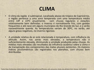 CLIMA
• O clima da região é subtropical, Localizada abaixo do trópico de Capricórnio,
a região pertence a uma zona temperada com uma temperatura média
entre 14º e 22ºC anualmente. com chuvas regulares e estações
relativamente bem definidas: o inverno é normalmente frio, com geadas
frequentes e até neve em alguns municípios do Rio Grande do Sul, e o verão
razoavelmente quente. As temperaturas variam de 30ºC, no verão, até
alguns graus negativos, no inverno rigoroso.
• A umidade relativa do ar está relacionada à temperatura, com influência da
altitude. Assim, nas zonas mais elevadas, a temperatura não é
suficientemente elevada, diminuindo a umidade produzida pelas chuvas. As
médias mais elevadas são resultados da influência oceânica sobre o clima e
da transpiração dos componentes das matas pluviais existentes. Os maiores
índices pluviométricos são registrados nos planaltos, com chuvas bem
distribuídas.
Fonte:http://ambientes.ambientebrasil.com.br/natural/biomas/floresta_com_araucaria_(mata_de_pinhais).html. Acesso: 22/11/2015
 