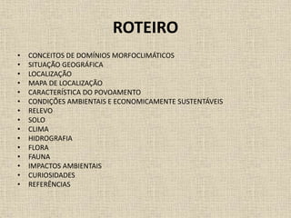 ROTEIRO
• CONCEITOS DE DOMÍNIOS MORFOCLIMÁTICOS
• SITUAÇÃO GEOGRÁFICA
• LOCALIZAÇÃO
• MAPA DE LOCALIZAÇÃO
• CARACTERÍSTICA DO POVOAMENTO
• CONDIÇÕES AMBIENTAIS E ECONOMICAMENTE SUSTENTÁVEIS
• RELEVO
• SOLO
• CLIMA
• HIDROGRAFIA
• FLORA
• FAUNA
• IMPACTOS AMBIENTAIS
• CURIOSIDADES
• REFERÊNCIAS
 