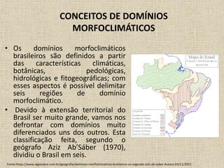 CONCEITOS DE DOMÍNIOS
MORFOCLIMÁTICOS
• Os domínios morfoclimáticos
brasileiros são definidos a partir
das características climáticas,
botânicas, pedológicas,
hidrológicas e fitogeográficas; com
esses aspectos é possível delimitar
seis regiões de domínio
morfoclimático.
• Devido à extensão territorial do
Brasil ser muito grande, vamos nos
defrontar com domínios muito
diferenciados uns dos outros. Esta
classificação feita, segundo o
geógrafo Aziz Ab’Sáber (1970),
dividiu o Brasil em seis.
Fonte:https://www.algosobre.com.br/geografia/dominios-morfloclimaticos-brasileiros-os-segundo-aziz-ab-saber.Acesso:24/11/2015
 