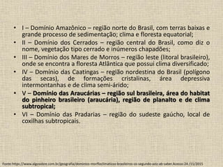 • I – Domínio Amazônico – região norte do Brasil, com terras baixas e
grande processo de sedimentação; clima e floresta equatorial;
• II – Domínio dos Cerrados – região central do Brasil, como diz o
nome, vegetação tipo cerrado e inúmeros chapadões;
• III – Domínio dos Mares de Morros – região leste (litoral brasileiro),
onde se encontra a floresta Atlântica que possui clima diversificado;
• IV – Domínio das Caatingas – região nordestina do Brasil (polígono
das secas), de formações cristalinas, área depressiva
intermontanhas e de clima semi-árido;
• V – Domínio das Araucárias – região sul brasileira, área do habitat
do pinheiro brasileiro (araucária), região de planalto e de clima
subtropical;
• VI – Domínio das Pradarias – região do sudeste gaúcho, local de
coxilhas subtropicais.
Fonte:https://www.algosobre.com.br/geografia/dominios-morfloclimaticos-brasileiros-os-segundo-aziz-ab-saber.Acesso:24 /11/2015
 