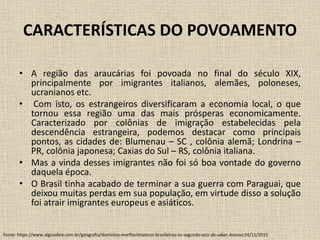 CARACTERÍSTICAS DO POVOAMENTO
• A região das araucárias foi povoada no final do século XIX,
principalmente por imigrantes italianos, alemães, poloneses,
ucranianos etc.
• Com isto, os estrangeiros diversificaram a economia local, o que
tornou essa região uma das mais prósperas economicamente.
Caracterizado por colônias de imigração estabelecidas pela
descendência estrangeira, podemos destacar como principais
pontos, as cidades de: Blumenau – SC , colônia alemã; Londrina –
PR, colônia japonesa; Caxias do Sul – RS, colônia italiana.
• Mas a vinda desses imigrantes não foi só boa vontade do governo
daquela época.
• O Brasil tinha acabado de terminar a sua guerra com Paraguai, que
deixou muitas perdas em sua população, em virtude disso a solução
foi atrair imigrantes europeus e asiáticos.
Fonte: https://www.algosobre.com.br/geografia/dominios-morfloclimaticos-brasileiros-os-segundo-aziz-ab-saber.Acesso:24/11/2015
 