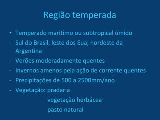 Região temperada Temperado marítimo ou subtropical úmido Sul do Brasil, leste dos Eua, nordeste da Argentina Verões moderadamente quentes Invernos amenos pela ação de corrente quentes Precipitações de 500 a 2500mm/ano Vegetação: pradaria   vegetação herbácea   pasto natural 