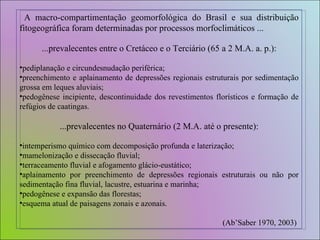 A macro-compartimentação geomorfológica do Brasil e sua distribuição fitogeográfica foram determinadas por processos morfoclimáticos ... ...prevalecentes entre o Cretáceo e o Terciário (65 a 2 M.A. a. p.): pediplanação e circundesnudação periférica; preenchimento e aplainamento de depressões regionais estruturais por sedimentação grossa em leques aluviais; pedogênese incipiente, descontinuidade dos revestimentos florísticos e formação de refúgios de caatingas. ...prevalecentes no Quaternário (2 M.A. até o presente): intemperismo químico com decomposição profunda e laterização; mamelonização e dissecação fluvial; terraceamento fluvial e afogamento glácio-eustático;  aplainamento por preenchimento de depressões regionais estruturais ou não por sedimentação fina fluvial, lacustre, estuarina e marinha; pedogênese e expansão das florestas; esquema atual de paisagens zonais e azonais. (Ab’Saber 1970, 2003)  