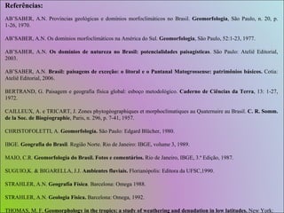Referências: AB’SABER, A.N. Províncias geológicas e domínios morfoclimáticos no Brasil.  Geomorfologia , São Paulo, n. 20, p. 1-26, 1970. AB’SABER, A.N. Os domínios morfoclimáticos na América do Sul.  Geomorfologia , São Paulo, 52:1-23, 1977. AB’SABER, A.N.  Os domínios de natureza no Brasil: potencialidades paisagísticas . São Paulo: Ateliê Editorial, 2003. AB’SABER, A.N.  Brasil: paisagens de exceção: o litoral e o Pantanal Matogrossense: patrimônios básicos.  Cotia: Ateliê Editorial, 2006. BERTRAND, G. Paisagem e geografia física global: esboço metodológico.  Caderno de Ciências da Terra , 13: 1-27, 1972. CAILLEUX, A. e TRICART, J. Zones phytogéographiques et morphoclimatiques au Quaternaire au Brasil.  C. R. Somm. de la Soc. de Biogéographie , Paris, n. 296, p. 7-41, 1957. CHRISTOFOLETTI, A.  Geomorfología.  São Paulo: Edgard Blücher, 1980. IBGE.  Geografia do Brasil .  Região Norte. Rio de Janeiro: IBGE, volume 3, 1989. MAIO, C.R.  Geomorfologia do Brasil. Fotos e comentários.  Rio de Janeiro, IBGE, 3.ª Edição, 1987. SUGUIO,K. & BIGARELLA, J.J.  Ambientes fluviais.  Florianópolis: Editora da UFSC,1990. STRAHLER, A.N.  Geografía Física .  Barcelona: Omega 1988. STRAHLER, A.N.  Geologia Fisica.  Barcelona: Omega, 1992. THOMAS, M. F.  Geomorphology in the tropics: a study of weathering and denudation in low latitudes.  New York: John Wiley & Sons, 1994. 