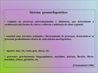 Sistema  geomorfogenético:   conjunto de processos interrelacionados e dinâmicos, que determinam a esculturação das formas de relevo e refletem a influência do clima regional; constitui uma estrutura ordenada e hierarquizada de processos, destacando-se os processos predominantes dentro de cada sistema morfogenético; agentes: mar, rio, vento, gelo, chuva, etc; processos: gravitacionais, biogeoquímicos, marinhos, pluviais, fluviais, flúvio-marinhos, eólicos, glaciários, etc. (Christofoletti 1980) 