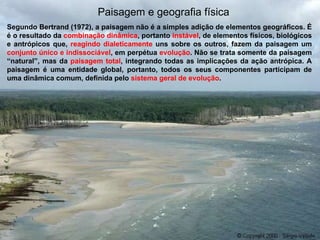 Paisagem e geografia física Segundo Bertrand (1972), a paisagem não é a simples adição de elementos geográficos. É é o resultado da  combinação dinâmica , portanto  instável , de elementos físicos, biológicos e antrópicos que,  reagindo dialeticamente  uns sobre os outros, fazem da paisagem um  conjunto único e indissociável , em perpétua  evolução . Não se trata somente da paisagem “natural”, mas da  paisagem total , integrando todas as implicações da ação antrópica. A paisagem é uma entidade global, portanto, todos os seus componentes participam de uma dinâmica comum, definida pelo  sistema geral de evolução . 