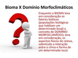 Bioma X Domínio Morfoclimáticos
Enquanto o BIOMA leva
em consideração os
fatores bióticos
(populações biológicas
que habitam um
determinado local) o
conceito de DOMÍNIO
MORFOCLIMÁTICO, leva
em consideração, os
aspectos físicos do relevo,
sobretudo a interação
entre o clima e forma de
um determinado local.
 