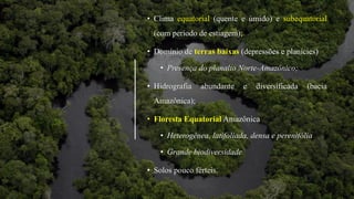 • Clima equatorial (quente e úmido) e subequatorial
(com período de estiagem);
• Domínio de terras baixas (depressões e planícies)
• Presença do planalto Norte-Amazônico;
• Hidrografia abundante e diversificada (bacia
Amazônica);
• Floresta Equatorial Amazônica
• Heterogênea, latifoliada, densa e perenifólia
• Grande biodiversidade
• Solos pouco férteis.
 
