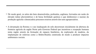 • De modo geral, os solos são bem desenvolvidos, profundos, argilosos, lixiviados em razão do
elevado índice pluviométrico e de baixa fertilidade química o que desfavorece o sucesso da
produção agrícola e desencadeia processos erosivos através dos usos agropecuários.
• A devastação da floresta e o uso inadequado do solo decorreram inicialmente da abertura da
fronteira agrícola da região Norte pelo Governo Federal que incentivou a ocupação humana
nesta região através da formação de espaços fundiários, da exploração de madeira, da
implantação de rodovias como a Belém-Brasília construída de modo a produzir impactos
ambientais e sociais.
 