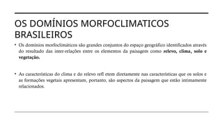 OS DOMÍNIOS MORFOCLIMATICOS
BRASILEIROS
• Os domínios morfoclimáticos são grandes conjuntos do espaço geográfico identificados através
do resultado das inter-relações entre os elementos da paisagem como relevo, clima, solo e
vegetação.
• As características do clima e do relevo refl etem diretamente nas características que os solos e
as formações vegetais apresentam, portanto, são aspectos da paisagem que estão intimamente
relacionados.
 