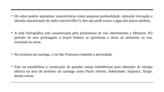 • Os solos podem apresentar características como pequena profundidade, reduzida lixiviação e
elevada concentração de sódio trocável (Na+), fato que pode tornar a água dos poços salobras.
• A rede hidrográfica está caracterizada pelo predomínio de rios intermitentes e efêmeros. No
período de seca prolongada o lençol freático se aprofunda e deixa de alimentar os rios,
tornando-os secos.
• No domínio da caatinga, o rio São Francisco mantém a perenidade.
• Este rio possibilitou a construção de grandes usinas hidrelétricas para obtenção de energia
elétrica na área do domínio da caatinga como Paulo Afonso, Sobradinho, Itaparica, Xingó,
dentre outras.
 