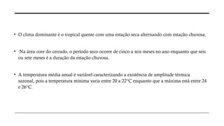 • O clima dominante é o tropical quente com uma estação seca alternando com estação chuvosa.
• Na área core do cerrado, o período seco ocorre de cinco a seis meses no ano enquanto que seis
ou sete meses é a duração da estação chuvosa.
• A temperatura média anual é variável caracterizando a existência de amplitude térmica
sazonal, pois a temperatura mínima varia entre 20 a 22°C enquanto que a máxima está entre 24
e 26°C.
 