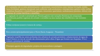 Os Latossolos são os solos predominantes e apresentam características como intensa lixiviação, ácidos,
baixa fertilidade química encontrado num ambiente onde predomina o intemperismo químico sobre rochas
cristalinas (basaltos) e cristalofilianas (gnaises, micaxistos, quartzitos) e sedimentares (arenitos, siltitos) com
presença de crostas lateríticas e stonelines.
A vegetação do cerrado é penetrada por floresta-galeria com variações florísticas de composição
diversificada padrões regionais de cerrado e cerradões na área nuclear dos interflúvios e nas vertentes
suaves.
Folhas coriáceas (couro) e troncos de cortiça;
Rios correm (principalmente) para o Norte (bacia Araguaia – Tocantins)
Vegetação tropófila (as raízes profundas dos arbustos do cerrado permitem o abastecimento de água do
lençol freático os rios de cerrado são alimentados pelos olhos d’água que brotam nas chapadas, 10 m.)
comum a presença de veredas.
Principais agentes de degradação: projetos de monocultura e pastagem
 