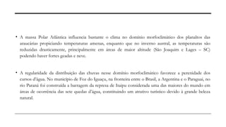 • A massa Polar Atlântica influencia bastante o clima no domínio morfoclimático dos planaltos das
araucárias propiciando temperaturas amenas, enquanto que no inverno austral, as temperaturas são
reduzidas drasticamente, principalmente em áreas de maior altitude (São Joaquim e Lages – SC)
podendo haver fortes geadas e neve.
• A regularidade da distribuição das chuvas nesse domínio morfoclimático favorece a perenidade dos
cursos d’água. No município de Foz do Iguaçu, na fronteira entre o Brasil, a Argentina e o Paraguai, no
rio Paraná foi construída a barragem da represa de Itaipu considerada uma das maiores do mundo em
áreas de ocorrência das sete quedas d’água, constituindo um atrativo turístico devido à grande beleza
natural.
 