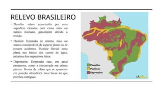 RELEVO BRASILEIRO
• Planalto: relevo constituída por uma
superfície elevada, com cume mais ou
menos nivelado, geralmente devido à
erosão.
• Planície: Extensão de terreno, mais ou
menos considerável, de aspecto plano ou de
poucos acidentes. Planície fluvial: zona
plana nas bacias dos cursos de água,
próxima dos respectivos leitos.
• Depressões: Depressão rasa, em geral
pantanosa, como a encontrada em cristas
praiais. Forma de relevo que se apresenta
em posição altimétrica mais baixa do que
porções contíguas
 