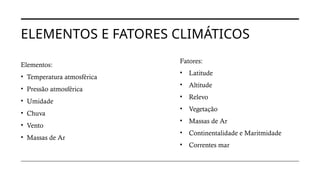ELEMENTOS E FATORES CLIMÁTICOS
Elementos:
• Temperatura atmosférica
• Pressão atmosférica
• Umidade
• Chuva
• Vento
• Massas de Ar
Fatores:
• Latitude
• Altitude
• Relevo
• Vegetação
• Massas de Ar
• Continentalidade e Maritmidade
• Correntes mar
 