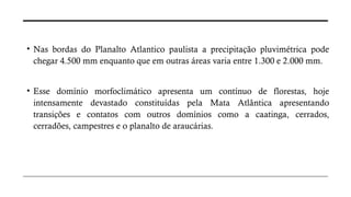 • Nas bordas do Planalto Atlantico paulista a precipitação pluvimétrica pode
chegar 4.500 mm enquanto que em outras áreas varia entre 1.300 e 2.000 mm.
• Esse domínio morfoclimático apresenta um contínuo de florestas, hoje
intensamente devastado constituídas pela Mata Atlântica apresentando
transições e contatos com outros domínios como a caatinga, cerrados,
cerradões, campestres e o planalto de araucárias.
 