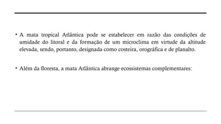 • A mata tropical Atlântica pode se estabelecer em razão das condições de
umidade do litoral e da formação de um microclima em virtude da altitude
elevada, sendo, portanto, designada como costeira, orográfica e de planalto.
• Além da floresta, a mata Atlântica abrange ecossistemas complementares:
 