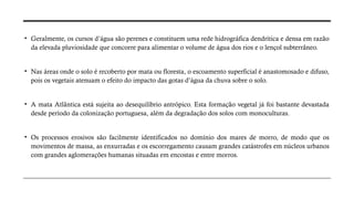 • Geralmente, os cursos d’água são perenes e constituem uma rede hidrográfica dendrítica e densa em razão
da elevada pluviosidade que concorre para alimentar o volume de água dos rios e o lençol subterrâneo.
• Nas áreas onde o solo é recoberto por mata ou floresta, o escoamento superficial é anastomosado e difuso,
pois os vegetais atenuam o efeito do impacto das gotas d’água da chuva sobre o solo.
• A mata Atlântica está sujeita ao desequilíbrio antrópico. Esta formação vegetal já foi bastante devastada
desde período da colonização portuguesa, além da degradação dos solos com monoculturas.
• Os processos erosivos são facilmente identificados no domínio dos mares de morro, de modo que os
movimentos de massa, as enxurradas e os escorregamento causam grandes catástrofes em núcleos urbanos
com grandes aglomerações humanas situadas em encostas e entre morros.
 
