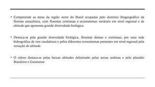 • Compreende as áreas da região norte do Brasil ocupadas pelo domínio fitogeográfico da
floresta amazônica, com florestas contínuas e ecossistemas variáveis em nível regional e de
altitude que apresenta grande diversidade biológica.
• Destaca-se pela grande diversidade biológica, florestas densas e contínuas, por uma rede
hidrográfica de rios caudalosos e pelos diferentes ecossistemas presentes em nível regional pela
variação de altitude.
• O relevo destaca-se pelas baixas altitudes delimitado pelas serras andinas e pelo planalto
Brasileiro e Guianense
 