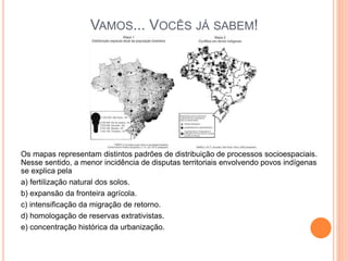 VAMOS... VOCÊS JÁ SABEM!
Os mapas representam distintos padrões de distribuição de processos socioespaciais.
Nesse sentido, a menor incidência de disputas territoriais envolvendo povos indígenas
se explica pela
a) fertilização natural dos solos.
b) expansão da fronteira agrícola.
c) intensificação da migração de retorno.
d) homologação de reservas extrativistas.
e) concentração histórica da urbanização.
 